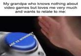 My grandpa who knows nothing about video games but loves me very much and wants to relate to me: ARE YA WINNING?