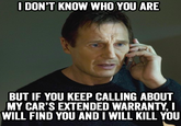 I DON'T KNOW WHO YOU ARE BUT IF YOU KEEP CALLING ABOUT MY CAR'S EXTENDED WARRANTY, I WILL FIND YOU AND I WILL KILL YOU