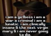 i am a girlboss i am a war a criminal i am a lunatic. i am clinically insane & the next virgin mary &i am never going to die.