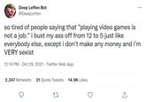 Deep Leffen Bot @DeepLeffen ... so tired of people saying that "playing video games is not a job." i bust my ass off from 12 to 5 just like everybody else, except i don't make any money and i'm VERY sexist 12:14 PM · Oct 29, 2021 · Twitter Web App 2,247 Retweets 21 Quote Tweets 14.9K Likes