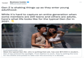 Business Insider BUSINESS INSIDER @Businesslnsider Gen Z is shaking things up as they enter young adulthood. While it's hard to capture an entire generation when some members are still teens and others are adults, here's what life looks like for the typical Gen Zer in 2021. businessinsider.com Meet the typical Gen Zer, who is quitting their job, has over $17,000 in student.. Gen Z has entered the spotlight. From fashion to work, they're setting the tone for the 2020s and poised to take over the economy in a decade.