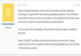 Eastern European developers seem to have a fascination May 7, 2012 < #18 Eastern European developers seem to have a fascination with the underlying technology of a game rather than making a gameplay experience. This sometimes causes them to focus so much on one aspect of technology that it turns their game into more of a proof-of-concept rather than a polished product. BrokenEchelon Banned You can see all sorts of examples, and sometimes they hurt a game, sometimes they don't. Metro, STALKER, The Witcher and others all share the common trait of having specific tech foci which sometimes hinder the actual gameplay due to lack of polish of the product as a whole.