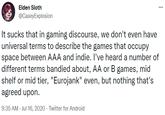 It sucks that in gaming discourse, we don't even have universal terms to describe the games that occupy space between AAA and indie Elden Sloth ... @CaseyExplosion It sucks that in gaming discourse, we don't even have universal terms to describe the games that occupy space between AAA and indie. I've heard a number of different terms bandied about, AA or B games, mid shelf or mid tier, "Eurojank" even, but nothing that's agreed upon. 9:35 AM · Jul 16, 2020 · Twitter for Android