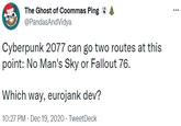Which way, eurojank dev? The Ghost of Coommas Ping : @PandasAndVidya ... Cyberpunk 2077 can go two routes at this point: No Man's Sky or Fallout 76. Which way, eurojank dev? 10:27 PM - Dec 19, 2020 · TweetDeck