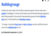 Bubblegrunge A label rock critics used in the mid-90s to describe a genre of music which was a poppier (“bubblegum") version of the harder sound of the alternative/grunge genre which had prevailed in the early 90s. Representative groups include Collective Soul, Bush, Third Eye Blind, and Matchbox Twenty. "In college, I really liked Pearl Jam and Alice in Chains, but later stuff like Everclear was just too bubblegrunge for me." by 51Westside September 12, 2013