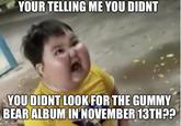 YOUR TELLING ME YOU DIDNT YOU DIDNT LOOK FOR THE GUMMY BEAR ALBUM IN NOVEMBER 13TH??