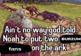 't no way god told Noah to put two BURZUN fans on the ark Ain