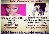 Society's oppinion on music: YOU A STUPID HOE YOU A YOU A STUPID HOE (Amazing) You're not alone We'll brave this stori And face today You're not alone (Stupid, Emo, Cayl Wif has this world come to.