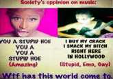 Society's oppinion on musie: YOU A STUPID HOE γου A YOU A STUPID HOE (Amazing) I BUY MY CRACK I SMACK MY BITCH RIGHT HERE IN HOLLYWOOD (Stupid, Emo, Gay) Wif has this world come to.