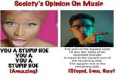 Society's Opinion On Music YOU A STUPID HOE YOU A YOU A STUPID HOE (Amazing) The sum of the square roots Of any two sides of an isosceles triangle Is equal to the square root of the remaining side. The square root of the remaining side (Stupid, Emo, Gay)