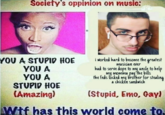 Society's oppinion on music: YOU A STUPID HOE YOU A YOU A STUPID HOE (Amazing) i worked hard to become the greatest musician ever had to serve dope to my unde to help my momina pay Hhe bills the Feds locked my brother for stealing a chickén sandwich (Stupid, Emo, Gayl Wif has this world come to