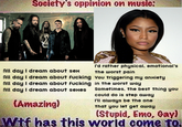 Society's oppinion on music: I'd rather physical, emotional's All day I dream about sex All day I dream about f------ You triggering my anxiety All day I dream about f------ in the worst way All day I dream about sexes the worst pain Sometimes, the best thing you could do is step away (Amazing) I'll always be the one that you let get away (Stupid, Emo, Gayl Wif has this worid come TO,