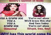 Society's oppinion on music: CHARLIXC) CHAR XC X ASUCKER TRUE R O MAN CE YOU A STUPID HOE YOU A YOU A STUPID HOE (Amazing) You're not alone We'll brave this stor And face today You're not alone (Stupid, Emo, Gayl Wif has this world come to