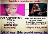 Society's oppinion on music: YOU A STUPID HOE γου A YOU A STUPID HOE (Amazing) Isn't this weather nice? Are you okay? Should I go somewhere else and hide my face? (Stupid, Emo, Gay) Wif has this world come to.