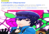 TOP DEFINITION Comfort Character A comfort character is when a character, which can be from a TV show, game, book etc makes you feel safe and happy when upset, sad, down etc. "When I feel sad, I think about Mario. He is my comfort character and makes me feel happy."