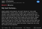 r/Fantasies +, NSFW Posted by u/po0_devourer • 6h 18 NSFW O Spoiler My last fantasy.. (INCLUDES VIOLENCE, DO NOT READ IF YOU ARE SENSITIVE) Lately every single time I walk down the street I see a beautiful girl and I get attracted by her, I tend to record them to j------- at them at home. But l'd love to go kidnap them and make one my slave, make them s--- on my mouth, pee and lick their feet while they're tied up to a chair, and day by day slowly take her life away with my own hands, with extreme torture and r---, and finally once she's not alive , keep her as a toy for more of my desires Vote Comment Share + Award