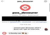poo_devourer 18 poo_devourer redditor for 158 d · 6,002 karma Active in r/playboicarti, r/AskReddit, and r/Cringetopia TUE 8:35 AM yooooo poo devourer what's good can i get an interview 18 U Surely can