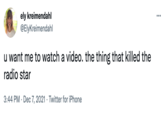 ely kreimendahl @ElyKreimendahl ... u want me to watch a video. the thing that killed the radio star 3:44 PM · Dec 7, 2021 · Twitter for iPhone