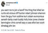 euronymous eve6 @Eve6 ... you want me to join a band? the thing that killed ian curtis sid vicious cliff burton robert johnson shannon hoon the guy from sublime kurt cobain euronymous aarseth darby crash buddy holly brian jones chester bennington chris cornell eazy e cass elliot bon scott dimebag john len 10:10 AM · Dec 8, 2021 · Twitter for iPhone