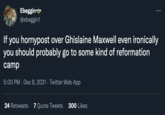 Ebeggine @ebeggin1 ... If you hornypost over Ghislaine Maxwell even ironically you should probably go to some kind of reformation camp 5:00 PM · Dec 8, 2021 · Twitter Web App 24 Retweets 7 Quote Tweets 300 Likes