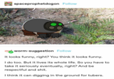 spaceprophetdogon Follow worm-suggestion Follow It looks funny, right? You think it looks funny. I do too. But it lives its whole life. So you have to take it seriously eventually, right? And be respectful and s---. I think it can digging in the ground for tubers.