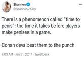 There is a phenomenon called "time to penis": the time it takes before players make penises in a game. Shannon ... @ShannonZKiller There is a phenomenon called "time to penis": the time it takes before players make penises in a game. Conan devs beat them to the punch. 7:03 AM - Jan 31, 2017 - TweetDeck