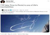 TTP (aka Time to Penis) is one of life's inevitabilities Вecky Ball @balboulbola TTP (aka Time to Penis) is one of life's inevitabilities a VICE UK @VICEUK · May 15, 2019 'Balls Are Complete': How a Navy Jet Crew Drew a Massive Penis in the Sky dlvr.it/R4kYhs 11:00 AM - May 15, 2019 - Twitter Web App