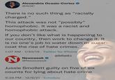 Alexandria Ocasio-Cortez O ... @AOC There is no such thing as "racially charged." This attack was not “possibly" homophobic. It was a racist and homophobic attack. If you don't like what is happening to our country, then work to change it. It is no one's job to water down or sugar- coat the rise of hate crimes. 1:07 AM · 1/30/19 · Twitter for iPhone @DefiantLs Newsweek ... @Newsweek Jussie Smollett guilty on five of six counts for lying about hate crime 6:28 PM 12/9/21 Echobox