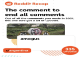 O Reddit Recap The comment to end all comments Out of all the comments you made in 2021, this one sure got a lot of upvotes. amogus 335 r/argentina UPVOTES
