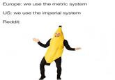 Europe: we use the metric system US: we use the imperial system Reddit: