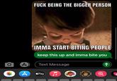 F--- BEING THE BIGGER PERSON IMMA START BITING PEOPLE keep this up and imma bite you Text Message Pay