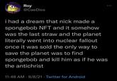 Roy @CaeDios i had a dream that nick made a spongebob NFT and it somehow was the last straw and the planet literally went into nuclear fallout once it was sold the only way to save the planet was to find spongebob and kll him as if he was the antichrist 11:48 AM · 9/8/21 · Twitter for Android