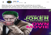 IGN O ... 6 June 2018 · Warner Bros. is reportedly working on a new standalone Joker film centered on Jared Leto's version of the eccentric clown from Suicide Squad. JARED LETO'S JOKER IS GETTING HIS OWN MOVIE