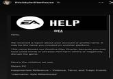 thisiskylerittenhouse 1h EA HELP @EA Hello, We received a report about your account or profile name. It may be the name you created on another platform. This name breaks our Positive Play Charter because you may have used words or phrases that harm others or negatively disrupt the game. Here's the violation we see: Steam PC Inappropriate Reference - Violence, Terror, and Tragic Events 'Username- Kyle Rittenhouse'
