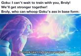 Goku: I can't wait to train with you, Broly! We'll get stronger together! Broly, who can whoop Goku's ass in base form: Do I look like I need your power?
