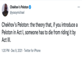 Chekhov's Peloton ... @yosoymichael Chekhov's Peloton: the theory that, if you introduce a Peloton in Act I, someone has to die from riding it by Act III. 1:20 PM · Dec 9, 2021 · Twitter for iPhone