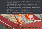 Ok so swarm keeper Ranger is gonna be an official subclass in dnd That means any rodent, small creature, or bug I choose will always be on my person... So I can be covered in frogs and have the folk hero background like Paul Bunyan Which means I can be the LOGGER swarm ranger called POGGERS covered in FROGGERS I worry about you sometimes Candace.
