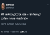 auldfriend99 ... @oldfriend99 Will be skipping licorice pizza as I am hearing it contains mature subject matter 1:03 PM · Dec 14, 2021 · Twitter for Android 113 Retweets 1 Quote Tweet 2,981 Likes