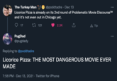 The Turkey Man 9 @poddtadre · Dec 13 ** Licorice Pizza is already on its 2nd round of Problematic Movie DiscourseTM and it's not even out in Chicago yet. 27 121 A Tip 17 2.3K PugDad @pugdady Replying to @poddtadre Licorice Pizza: THE MOST DANGEROUS MOVIE EVER MADE 7:58 PM · Dec 13, 2021 · Twitter for iPhone