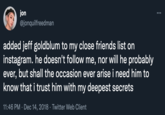 Close Friends story jon @jonquilfreedman added jeff goldblum to my close friends list on instagram. he doesn't follow me, nor will he probably ever, but shall the occasion ever arise i need him to know that i trust him with my deepest secrets 11:46 PM · Dec 14, 2018 · Twitter Web Client