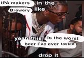 IPA makersin the Brewery like. yeah this sIs the worst beer l've ever tasted drop it