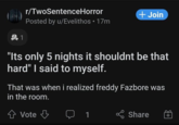 r/TwoSentenceHorror 254 Posted by u/Evelithos • 17m +Join 头1 "Its only 5 nights it shouldnt be that hard" I said to myself. That was when i realized freddy Fazbore was in the room. 金 Vote E Share