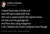 Jennifer Lee Rossman @JenLRossman I heard there was a himbo cat And HR had to deal with that He's not a sweet potato like reports show He falls into the garbage bin And Pam was using margarine I can't believe she f----- buttered Jorts though 10:31 PM · Dec 14, 2021 · Twitter for iPhone