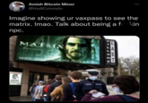 ... Amish Bitcoin Miner @HodIColorado Imagine showing ur vaxpass to see the matrix. Imao. Talk about being a f- kin npc. MATRIX NENTE GREEN S,NENTE PILLOLA ROSSA CN DNEWS 1BUM EAST >-LLAGE