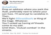 The Roof Korean •.. @RoofKorean7 @chadloder Drop an address where you park the Audi, preferably next to where your son lives. I'll send ppl to vandalize it. Then, We'll fight @StreetBeefs or King of the Cage. Whatever. You f-ucked up having sh*theads come to my pad. Until then, 'mutual combat' in the streets. 3:16 PM · Dec 18, 2021 · Twitter for Android