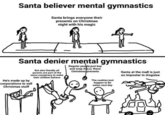 Santa believer mental gymnastics Santa brings everyone their presents on Christmas night with his magic Santa denier mental gymnastics Regular peoble just buy and wrap ALLLL these Christmas presents But also literally all parents are part of the same conspiracy to make their children behave Santa at the mall is just an imposter in disguise He's made up by corporations to sell Christmas stuff The cookies just happen to be eaten next day