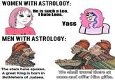 WOMEN WITH ASTROLOGY: He is such a Le0. I hate Leos. Yass MEN WITH ASTROLOGY: The stars have spoken. A great King is born in Bethlehem of Judaea. We shall travel there at once and offer Him gifts.