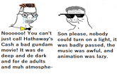 Nooo00o! You can't Son please, nobody just call Hathaway's could turn on a light, it Cash a bad gundam was badly passed, the movie! It was de deep and de dark music was awful, and animation was lazy. and for de adults and muh atmosphe-