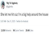 'Big' Ed Jigglesby @jigglesby She let me hit cuz l'm a big help around the house 5:07 AM · Dec 11, 2021 · Twitter for Android 2,036 Retweets 96 Quote Tweets 29.6K Likes