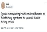 lewis ... @Lewiswbt1 (gordon ramsay cutting into his omelette) f--- me, it's full of f------ ingredients. did you cook this in a f------ kitchen 2:25 PM · Jan 27, 2020 · Twitter Web App